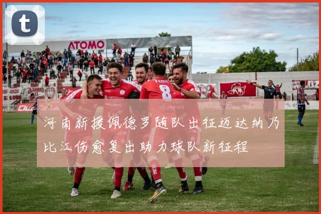 河南新援佩德罗随队出征迈达纳乃比江伤愈复出助力球队新征程