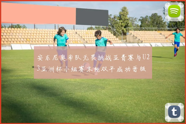 安东尼奥率队无畏挑战亚青赛与U23亚洲杯小组赛末轮双平成功晋级