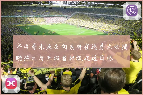 字母哥未来去向或将在选秀大会揭晓热火与开拓者积极追逐目标