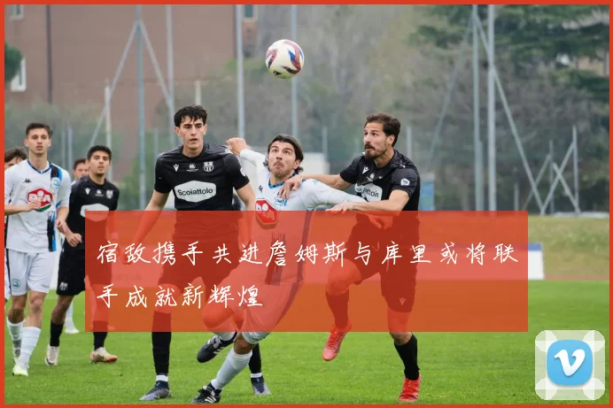 宿敌携手共进詹姆斯与库里或将联手成就新辉煌