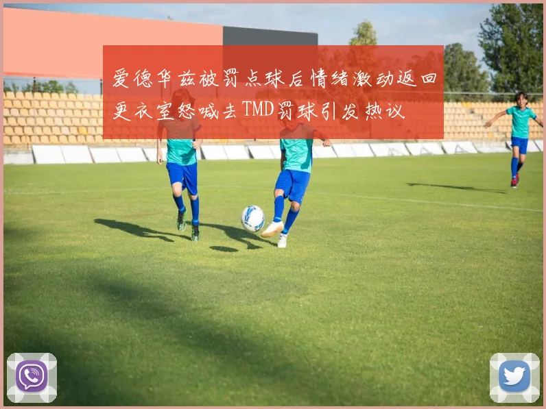 爱德华兹被罚点球后情绪激动返回更衣室怒喊去TMD罚球引发热议