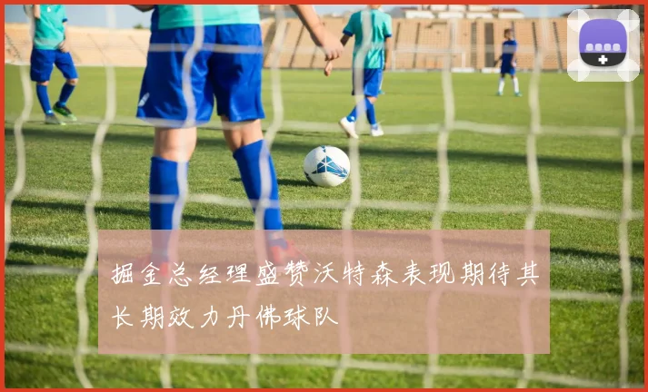 掘金总经理盛赞沃特森表现期待其长期效力丹佛球队