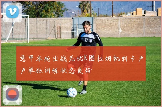 意甲本轮出战无忧K图拉姆凯利卡卢卢单独训练状态良好