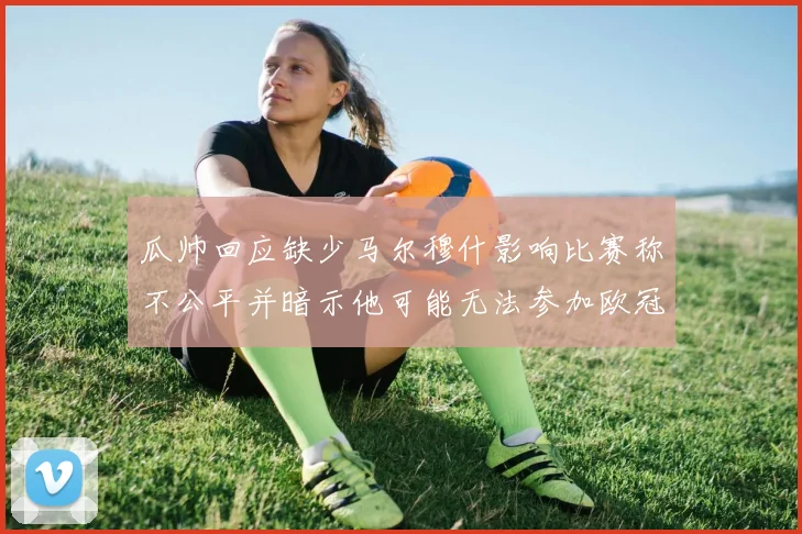 瓜帅回应缺少马尔穆什影响比赛称不公平并暗示他可能无法参加欧冠