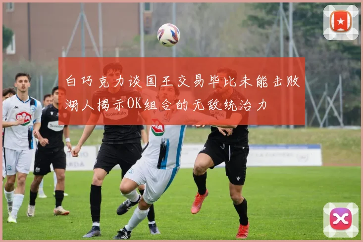 白巧克力谈国王交易毕比未能击败湖人揭示OK组合的无敌统治力