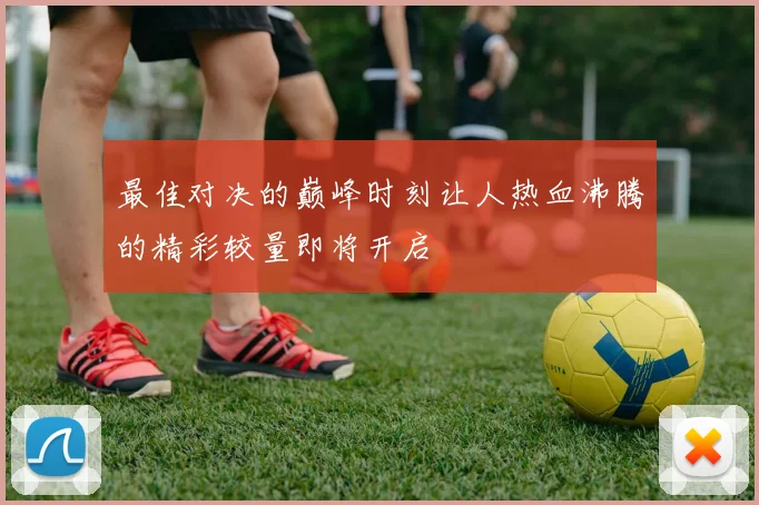 最佳对决的巅峰时刻让人热血沸腾的精彩较量即将开启