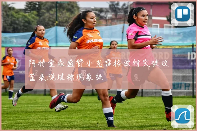阿特金森盛赞小克雷格波特突破攻筐表现堪称现象级