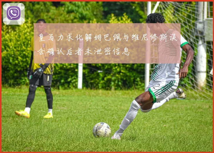 皇马力求化解姆巴佩与维尼修斯误会确认后者未泄密信息