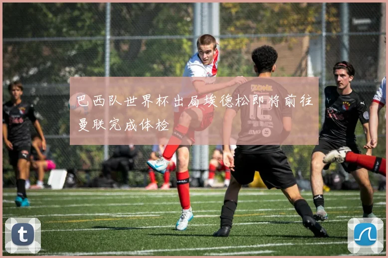 巴西队世界杯出局埃德松即将前往曼联完成体检