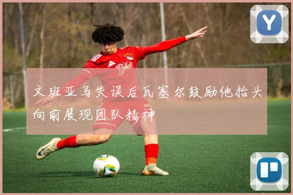 文班亚马失误后瓦塞尔鼓励他抬头向前展现团队精神