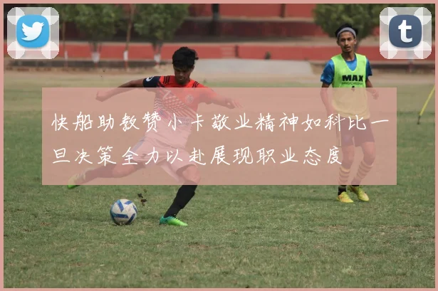 快船助教赞小卡敬业精神如科比一旦决策全力以赴展现职业态度
