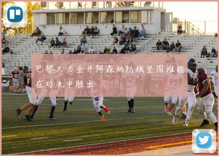 巴黎火力全开阿森纳防线坚固谁能在对决中胜出