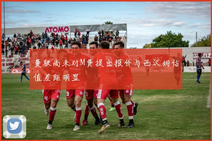 曼联尚未对M费提出报价与西汉姆估值差距明显