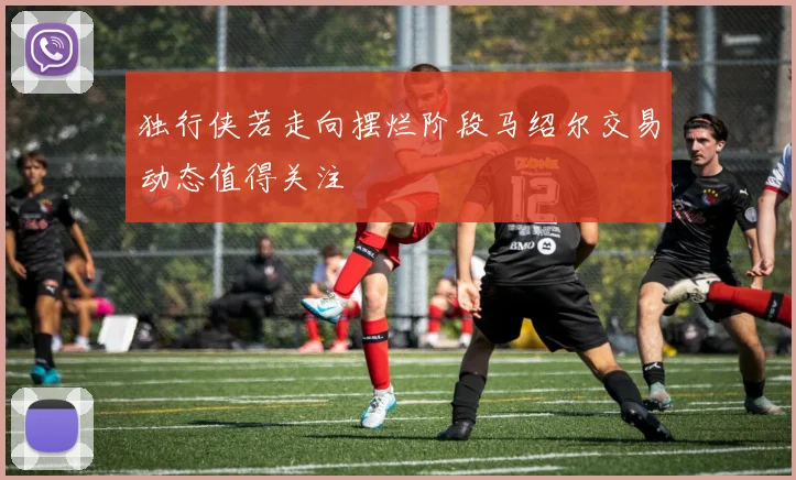 独行侠若走向摆烂阶段马绍尔交易动态值得关注