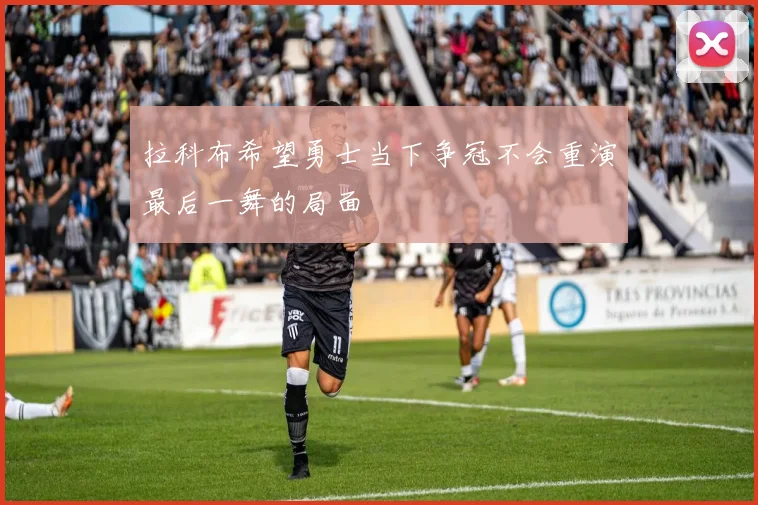 拉科布希望勇士当下争冠不会重演最后一舞的局面