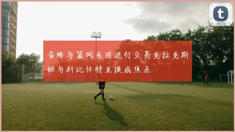黄蜂与篮网或将进行交易克拉克斯顿与科比怀特互换成焦点
