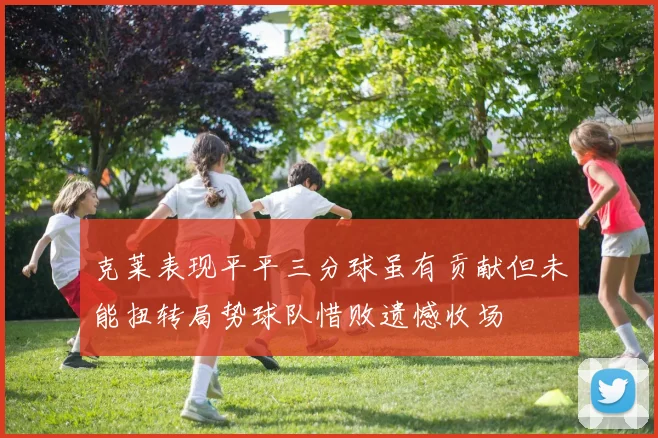 克莱表现平平三分球虽有贡献但未能扭转局势球队惜败遗憾收场
