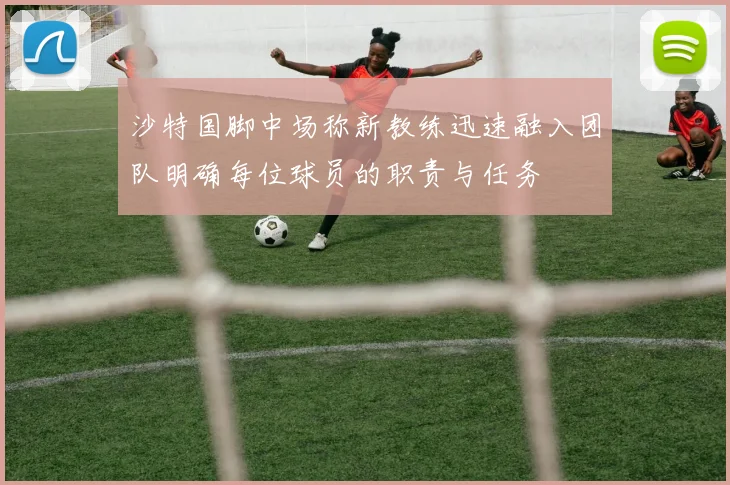 沙特国脚中场称新教练迅速融入团队明确每位球员的职责与任务