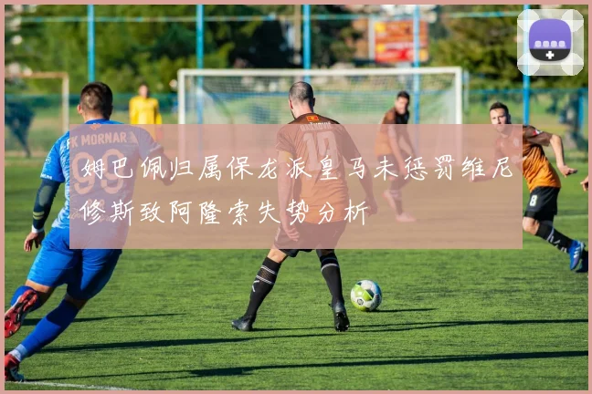 姆巴佩归属保龙派皇马未惩罚维尼修斯致阿隆索失势分析